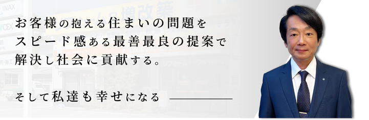 お客様の抱える住まいの問題をスピード感ある最善最良の提案で解決し社会に貢献する。そして私達も幸せになる